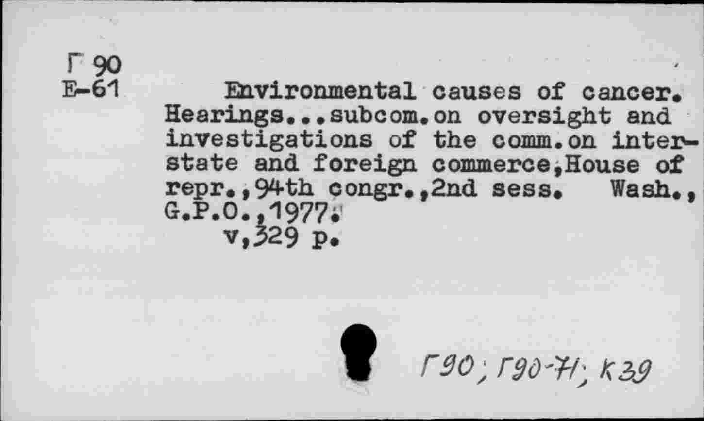 ﻿F 90
E-61
Environmental causes of cancer. Hearings...subcom.on oversight and investigations of the comm, on intej>-state and foreign commerce»House of repr.,94th congr.,2nd sess. Wash., G.P.O.,1977i-v,329 p.
r30; rgW;